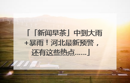 「新闻早茶」中到大雨+暴雨！河北最新预警，还有这些热点……