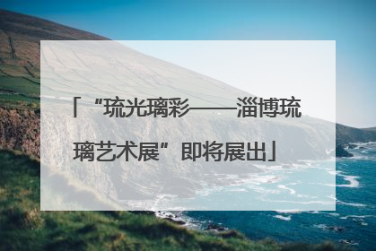 “琉光璃彩——淄博琉璃艺术展”即将展出