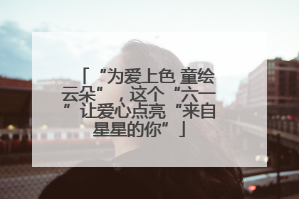 “为爱上色 童绘云朵”，这个“六一”让爱心点亮“来自星星的你”