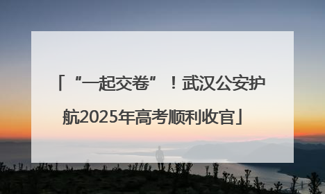 “一起交卷”！武汉公安护航2025年高考顺利收官