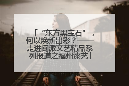 “东方黑宝石”，何以焕新出彩？——走进闽派文艺精品系列报道之福州漆艺