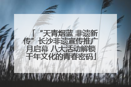 “天青烟蓝 非遗新传”长沙非遗宣传推广月启幕 八大活动解锁千年文化的青春密码
