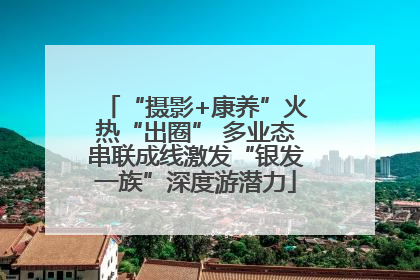 “摄影+康养”火热“出圈” 多业态串联成线激发“银发一族”深度游潜力