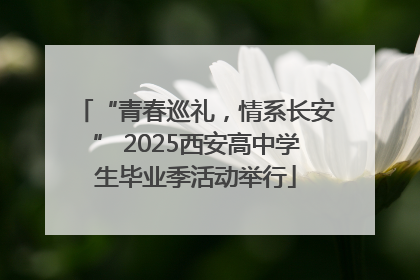 “青春巡礼，情系长安” 2025西安高中学生毕业季活动举行