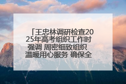 王忠林调研检查2025年高考组织工作时强调 周密细致组织 温暖用心服务 确保全省高考安全有序顺利