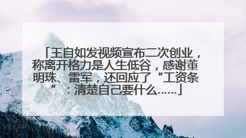 王自如发视频宣布二次创业，称离开格力是人生低谷，感谢董明珠、雷军，还回应了“工资条”：清楚自己要什么……