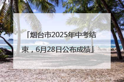 烟台市2025年中考结束，6月28日公布成绩