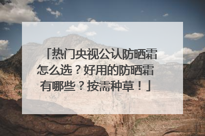 热门央视公认防晒霜怎么选？好用的防晒霜有哪些？按需种草！