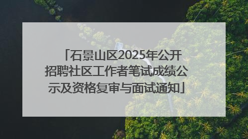 石景山区2025年公开招聘社区工作者笔试成绩公示及资格复审与面试通知