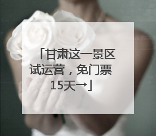 甘肃这一景区试运营，免门票15天→