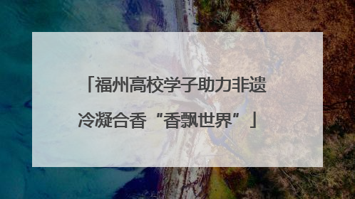 福州高校学子助力非遗冷凝合香“香飘世界”
