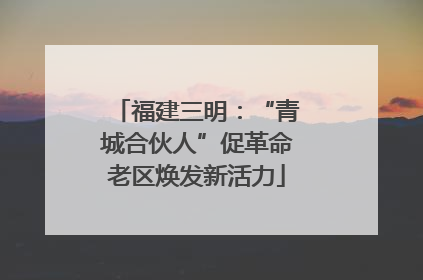 福建三明：“青城合伙人”促革命老区焕发新活力