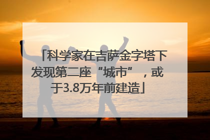 科学家在吉萨金字塔下发现第二座“城市”，或于3.8万年前建造
