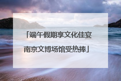 端午假期享文化佳宴 南京文博场馆受热捧