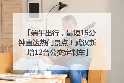 端午出行，最短15分钟直达热门景点！武汉新增12台公交定制车
