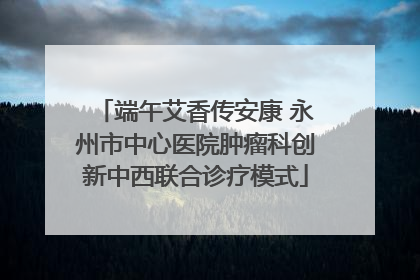 端午艾香传安康 永州市中心医院肿瘤科创新中西联合诊疗模式