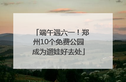端午遇六一！郑州10个免费公园成为遛娃好去处