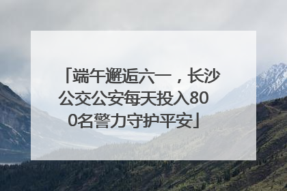 端午邂逅六一，长沙公交公安每天投入800名警力守护平安