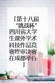第十八届“挑战杯”四川省大学生课外学术科技作品竞赛终审决赛在成都举行