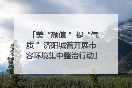 美“颜值 ”提“气质 ”济阳城管开展市容环境集中整治行动