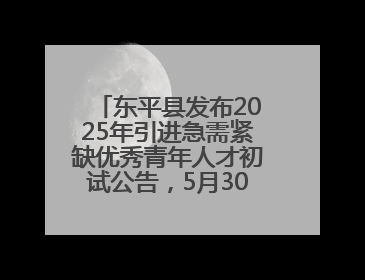 东平县发布2025年引进急需紧缺优秀青年人才初试公告，5月30日开展面谈