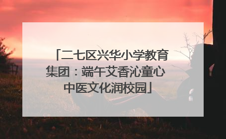 二七区兴华小学教育集团：端午艾香沁童心 中医文化润校园