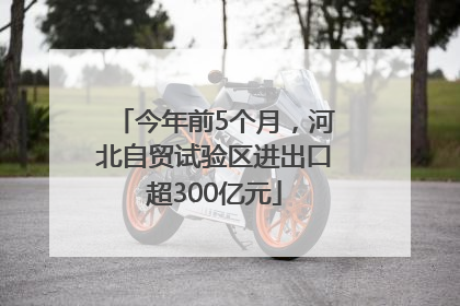今年前5个月，河北自贸试验区进出口超300亿元