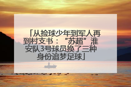 从捡球少年到军人再到村支书：“苏超”淮安队3号球员换了三种身份追梦足球
