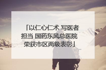 以仁心仁术 写医者担当 国药东风总医院荣获市区两级表彰