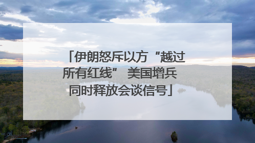 伊朗怒斥以方“越过所有红线” 美国增兵同时释放会谈信号