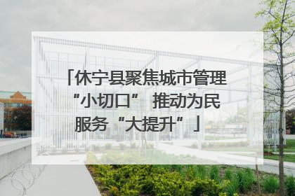 休宁县聚焦城市管理“小切口” 推动为民服务“大提升”