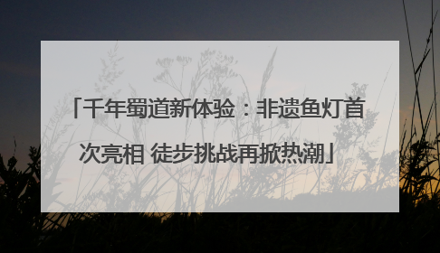 千年蜀道新体验：非遗鱼灯首次亮相 徒步挑战再掀热潮