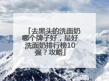 去黑头的洗面奶哪个牌子好，最好洗面奶排行榜10强？攻略