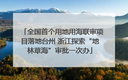 全国首个用地用海联审项目落地台州 浙江探索“地林草海”审批一次办