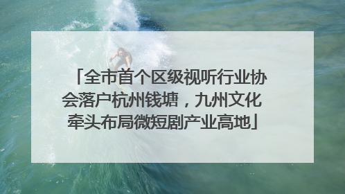 全市首个区级视听行业协会落户杭州钱塘，九州文化牵头布局微短剧产业高地