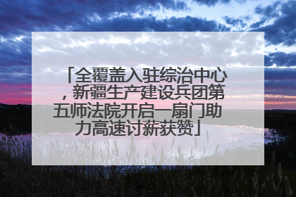 全覆盖入驻综治中心，新疆生产建设兵团第五师法院开启一扇门助力高速讨薪获赞