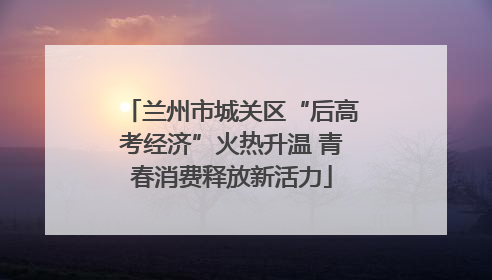 兰州市城关区“后高考经济”火热升温 青春消费释放新活力