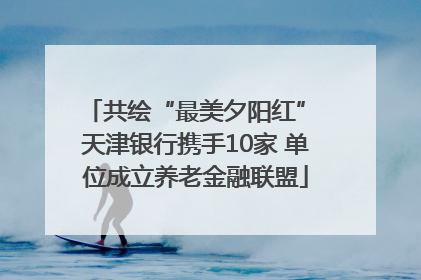 共绘“最美夕阳红” 天津银行携手10家 单位成立养老金融联盟