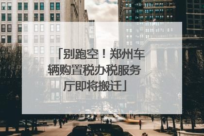 别跑空！郑州车辆购置税办税服务厅即将搬迁