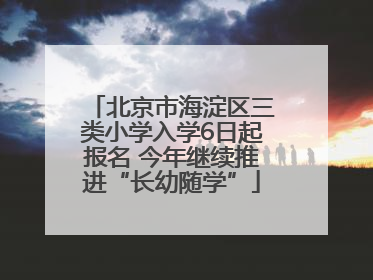 北京市海淀区三类小学入学6日起报名 今年继续推进“长幼随学”