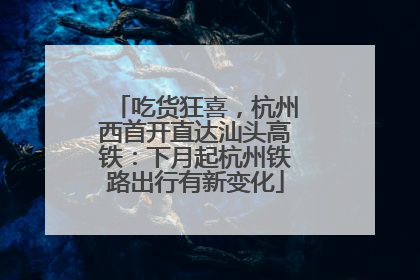吃货狂喜，杭州西首开直达汕头高铁：下月起杭州铁路出行有新变化
