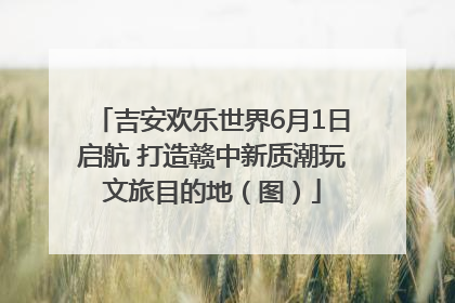 吉安欢乐世界6月1日启航 打造赣中新质潮玩文旅目的地（图）