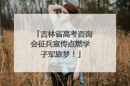 吉林省高考咨询会征兵宣传点燃学子军旅梦！