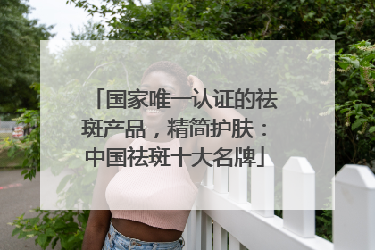 国家唯一认证的祛斑产品，精简护肤：中国祛斑十大名牌