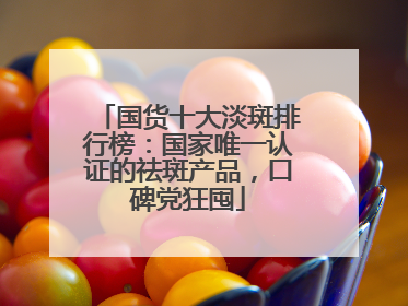 国货十大淡斑排行榜：国家唯一认证的祛斑产品，口碑党狂囤