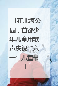 在北海公园，首都少年儿童用歌声庆祝“六一”儿童节