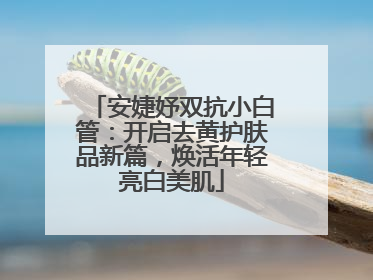 安婕妤双抗小白管：开启去黄护肤品新篇，焕活年轻亮白美肌