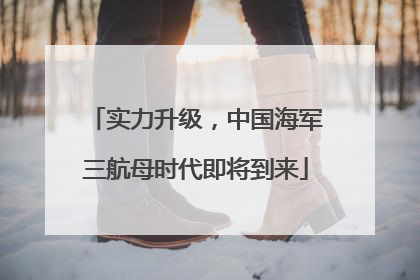 实力升级，中国海军三航母时代即将到来