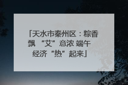 天水市秦州区：粽香飘 “艾”意浓 端午经济“热”起来