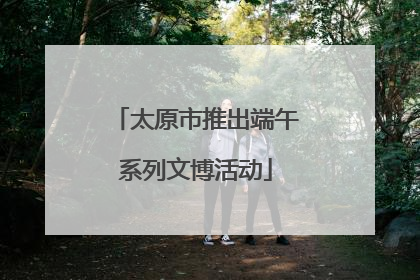 太原市推出端午系列文博活动